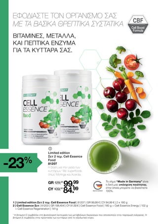 Cell Boost
Formula
CBF
ΒΙΤΑΜΊΝΕΣ, ΜΈΤΑΛΛΑ,
ΚΑΙ ΠΕΠΤΙΚΆ ΈΝΖΥΜΑ
ΓΙΑ ΤΑ ΚΎΤΤΑΡΑ ΣΑΣ.
ΕΦΟΔΙΑΣΤΕ ΤΟΝ ΟΡΓΑΝΙΣΜΟ ΣΑΣ
ΜΕ ΤΑ ΒΑΣΙΚΑ ΘΡΕΠΤΙΚΑ ΣΥΣΤΑΤΙΚΑ
1 |Limited edition Σετ 2 τεμ. Cell Essence Food | 81207 | GR 99,99 € | CY 84,99 € | 2 x 180 g
2 
| Cell Essence Σετ | 81203 | GR 108,49 € | CY 91,59 € | Cell Essence Food | 180 g + Cell Essence Energy | 102 g
+ Cell Essence Regeneration | 141 g
	
Limited edition
Σετ 2 τεμ. Cell Essence
Food
81207
Η βάση για την υγεία των
κυττάρων.1
Με superfoods
όπως Moringa και Acerola.
GR 129,98
99.99
CY 109,98
84.99
Το σήμα “Made in Germany” είναι
η δική μας υπόσχεση ποιότητας,
στην οποία μπορείτε να βασιστείτε
100%.
1
Η βιταμίνη C συμβάλλει στη φυσιολογική λειτουργία των μεταβολικών διεργασιών που αποσκοπούν στην παραγωγή ενέργειας. Η
βιταμίνη Ε συμβάλλει στην προστασία των κυττάρων από το οξειδωτικό στρες.
-23%
 
