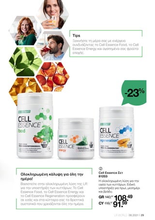 29
LR WORLD 08.2021
	
Cell Essence Σετ
81203
Η ολοκληρωμένη λύση για την
υγεία των κυττάρων. Ειδική
υποστήριξη για πρωί, μεσημέρι
και βράδυ.
GR 140,97
108.49
CY 118,97
91.59
Ολοκληρωμένη κάλυψη για όλη την
ημέρα!
Βασιστείτε στην ολοκληρωμένη λύση της LR
για την υποστήριξη των κυττάρων: Το Cell
Essence Food, το Cell Essence Energy και
το Cell Essence Regeneration προσφέρουν
σε εσάς και στα κύτταρα σας τα θρεπτικά
συστατικά που χρειάζονται όλη την ημέρα.
Tips
Ξεκινήστε τη μέρα σας με ενέργεια
συνδυάζοντας το Cell Essence Food, το Cell
Essence Energy και αγαπημένα σας φρούτα
εποχής.
-23%
 