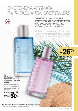 3
LR WORLD 08.2021
ΑΦΗΣΤΕ ΤΗ ΦΑΝΤΑΣΙΑ ΣΑΣ
ΕΛΕΥΘΕΡΗ ΚΑΙ ΒΥΘΙΣΤΕΙΤΕ ΣΤΟΝ
ΠΙΟ EXCLUSIVE ΑΡΩΜΑΤΙΚΟ
ΚΟΣΜΟ ΤΩΝ LR CLASSICS.
1 
| LR Classics Αρωματικό Σετ 2 τεμ. (ελεύθερης επιλογής)
| 30164 | GR 26,49 € | CY 24,89 € | 2 x 50 ml
	
LR Classics
Αρωματικό Σετ 2 τεμ.
(ελεύθερης επιλογής)
30164
Επιλέγετε ελεύθερα 2
από τα 11 Γυναικεία 
Ανδρικά Αρώματα LR
Classics.
GR 35,78
26.49
CY 33,58
24.89
Επιλέξτε ανάμεσα στα 11 Γυναικεία 
Ανδρικά LR Classics και δημιουργήστε
το Σετ 2 τεμαχίων της επιλογής σας!
ΟΝΕΙΡΕΜΕΝΑ ΑΡΩΜΑΤΑ
ΓΙΑ ΤΑ ΤΑΞΙΔΙΑ ΤΩΝ ΟΝΕΙΡΩΝ ΣΑΣ
-26%
 
