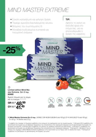 2
Η καφεΐνη που περιέχει το Guarana συμβάλλει στην ενίσχυση της εγρήγορσης και της συγκέντρωσης. 3
Η βιταμίνη B12 συμβάλλει στη
φυσιολογική λειτουργία των μεταβολικών διεργασιών που αποσκοπούν στην παραγωγή ενέργειας και στη φυσιολογική λειτουργία του
νευρικού συστήματος. Η βιταμίνη Β12 συμβάλλει στη μείωση της αίσθησης κόπωσης και εξάντλησης. 4
Η βιταμίνη C συμβάλλει στη
φυσιολογική λειτουργία των μεταβολικών διεργασιών που αποσκοπούν στην παραγωγή ενέργειας. 5
Η βιταμίνη E, η βιταμίνη C και το
σελήνιο που περιέχει το Mind Master Extreme συμβάλλουν στην προστασία των κυττάρων από το οξειδωτικό στρες. 6
Η βιταμίνη D
συμβάλλει στη διατήρηση της φυσιολογικής λειτουργίας των μυών.
-25%
	
	
Limited edition Mind Ma-
ster Extreme Σετ 2 τεμ.
80982
Άμεση τόνωση για το σώμα
και το πνεύμα .2, 3, 4, 5, 6
GR 65,98
48.99
CY 55,98
41.49
ΜIND ΜASTER EXTREME
GLUTEN
FREI
OHNE ZUCKER
ZUSATZ3
LACTOSE-
FREI
ΧΩΡΙΣ
ΓΛΟΥΤΕΝΗ
ΧΩΡΙΣ
ΤΕΧΝΗΤΕΣ
ΧΡΩΣΤΙΚΕΣ
ΧΩΡΙΣ
ΖΑΧΑΡΗ
ΧΩΡΙΣ
ΛΑΚΤΟΖΗ
TIP:
Αφήστε τη σκόνη να
διαλυθεί αργά στο
στόμα σας, για να
απελευθερωθεί η
δράση της καφεΐνης.
• 
Εύκολη κατανάλωση και γρήγορη δράση
• 
Περιέχει αμινοξέα διακλαδισμένης αλύσου
• 
Βιταμίνες του συμπλέγματος Β
• 
Μοναδικά συνδυασμένα συστατικά για
πνευματική ενέργεια
1 
| Mind Master Extreme Σετ 2 τεμ. | 80982 | GR 48,99 € (69,99 € ανά 100 g) | CY 41,49 € (59,27 € ανά 100 g) |
2 x 35 g / 14 Sticks ανά 2,5 g
 