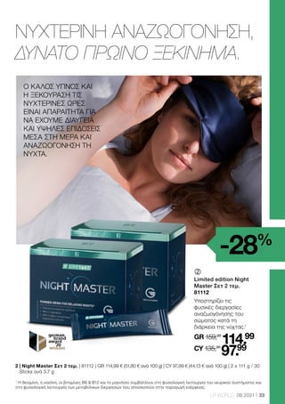 33
LR WORLD 08.2021
1
Η θειαμίνη, η νιασίνη, οι βιταμίνες Β6  Β12 και το μαγνήσιο συμβάλλουν στη φυσιολογική λειτουργία του νευρικού συστήματος και
στη φυσιολογική λειτουργία των μεταβολικών διεργασιών που αποσκοπούν στην παραγωγή ενέργειας.
	
	
Limited edition Night
Master Σετ 2 τεμ.
81112
Υποστηρίζει τις
φυσικές διεργασίες
αναζωογόνησης του
σώματος κατά τη
διάρκεια της νύχτας.1
GR 159,98
114.99
CY 135,98
97.99
2 
| Night Master Σετ 2 τεμ. | 81112 | GR 114,99 € (51,80 € ανά 100 g) | CY 97,99 € (44,13 € ανά 100 g) | 2 x 111 g / 30
Sticks ανά 3,7 g
ΝΥΧΤΕΡΙΝΗ ΑΝΑΖΩΟΓΟΝΗΣΗ,
ΔΥΝΑΤΟ ΠΡΩΙΝΟ ΞΕΚΙΝΗΜΑ.
Ο ΚΑΛΟΣ ΥΠΝΟΣ ΚΑΙ
Η ΞΕΚΟΥΡΑΣΗ ΤΙΣ
ΝΥΧΤΕΡΙΝΕΣ ΩΡΕΣ
ΕΙΝΑΙ ΑΠΑΡΑΙΤΗΤΑ ΓΙΑ
ΝΑ ΕΧΟΥΜΕ ΔΙΑΥΓΕΙΑ
ΚΑΙ ΥΨΗΛΕΣ ΕΠΙΔΟΣΕΙΣ
ΜΕΣΑ ΣΤΗ ΜΕΡΑ ΚΑΙ
ΑΝΑΖΩΟΓΌΝΗΣΗ ΤΗ
ΝΎΧΤΑ.
-28%
 