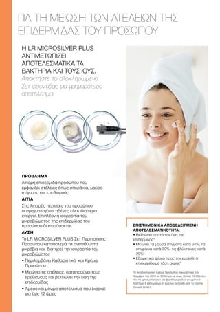 Η LR MICROSILVER PLUS
ΑΝΤΙΜΕΤΩΠΙΖΕΙ
ΑΠΟΤΕΛΕΣΜΑΤΙΚΑ ΤΑ
ΒΑΚΤΗΡΙΑ ΚΑΙ ΤΟΥΣ ΙΟΥΣ.
Αποκτήστε το ολοκληρωμένο
Σετ φροντίδας για γρηγορότερο
αποτέλεσμα!
ΓΙΑ ΤΗ ΜΕΙΩΣΗ ΤΩΝ ΑΤΕΛΕΙΩΝ ΤΗΣ
ΕΠΙΔΕΡΜΙΔΑΣ ΤΟΥ ΠΡΟΣΩΠΟΥ
ΕΠΙΣΤΗΜΟΝΙΚΑ ΑΠΟΔΕΔΕΙΓΜΕΝΗ
ΑΠΟΤΕΛΕΣΜΑΤΙΚΟΤΗΤΑ:
• Βελτιώνει ορατά την όψη της
επιδερμίδας*
• 
Μειώνει τα μαύρα στίγματα κατά 24%, τα
σπυράκια κατά 30%, τις φλύκταινες κατά
29%*
• 
Εξαιρετικά φιλικό προς την ευαίσθητη
επιδερμίδα με τάση ακμής*
*Η Αντιβακτηριακή Κρέμα Προσώπου δοκιμάστηκε τον
Νοέμβριο του 2010 σε 30 άτομα με ακμή ηλικίας 13-25 ετών
που τη χρησιμοποίησαν μία φορά ημερησίως για χρονικό
διάστημα 6 εβδομάδων. Η έρευνα διεξήχθη από το Derma
Consult GmbH.
ΠΡΟΒΛΗΜΑ
Λιπαρή επιδερμίδα προσώπου που
εμφανίζει ατέλειες όπως σπυράκια, μαύρα
στίγματα και ερεθισμούς.
ΑΙΤΙΑ
Στις λιπαρές περιοχές του προσώπου
οι σμηγματογόνοι αδένες είναι ιδιαίτερα
ενεργοί. Επιπλέον η ισορροπία του
μικροβιώματος της επιδερμίδας του
προσώπου διαταράσσεται.
ΛΥΣΗ
Το LR MICROSILVER PLUS Σετ Περιποίησης
Προσώπου καταπολεμά τα ανεπιθύμητα
μικρόβια και διατηρεί την ισορροπία του
μικροβιώματος
• 
Περιλαμβάνει Καθαριστικό και Κρέμα
Προσώπου
• 
Μειώνει τις ατέλειες, καταπραΰνει τους
ερεθισμούς και βελτιώνει την υφή της
επιδερμίδας
• 
Άμεσο και μόνιμο αποτέλεσμα που διαρκεί
για έως 12 ώρες
 