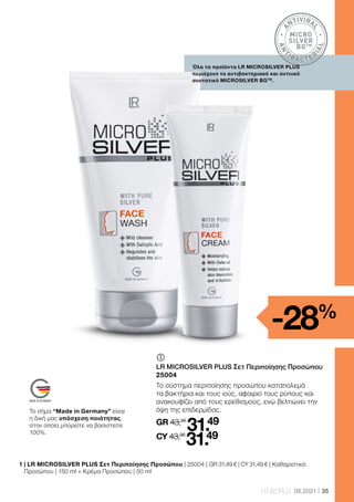 A
NTIVIRA
L
A
N
T
IBA CTER
I
A
L
MICRO
SILVER
BGTM
35
LR WORLD 08.2021
1 
| LR MICROSILVER PLUS Σετ Περιποίησης Προσώπου | 25004 | GR 31,49 € | CY 31,49 € | Καθαριστικό
Προσώπου | 150 ml + Κρέμα Προσώπου | 50 ml
Όλα τα προϊόντα LR MICROSILVER PLUS
περιέχουν το αντιβακτηριακό και αντιιικό
συστατικό MICROSILVER BGTM
.
	
	
LR MICROSILVER PLUS Σετ Περιποίησης Προσώπου
25004
Το σύστημα περιποίησης προσώπου καταπολεμά
τα βακτήρια και τους ιούς, αφαιρεί τους ρύπους και
ανακουφίζει από τους ερεθισμούς, ενώ βελτιώνει την
όψη της επιδερμίδας.
GR 43,98
31.49
CY 43,98
31.49
-28%
Το σήμα “Made in Germany” είναι
η δική μας υπόσχεση ποιότητας,
στην οποία μπορείτε να βασιστείτε
100%.
 