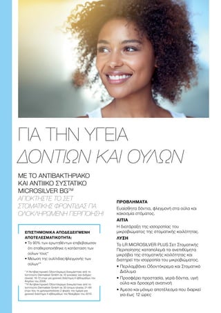 ΜΕ ΤΟ ΑΝΤΙΒΑΚΤΗΡΙΑΚΟ
ΚΑΙ ΑΝΤΙΙΙΚΟ ΣΥΣΤΑΤΙΚΟ
MICROSILVER BGTM
ΑΠΟΚΤΉΣΤΕ ΤΟ ΣΕΤ
ΣΤΟΜΑΤΙΚΉΣ ΦΡΟΝΤΊΔΑΣ ΓΙΑ
ΟΛΟΚΛΗΡΩΜΈΝΗ ΠΕΡΙΠΟΊΗΣΗ!
ΓΙΑ ΤΗΝ ΥΓΕΙΑ
ΔΟΝΤΙΩΝ ΚΑΙ ΟΥΛΩΝ
ΕΠΙΣΤΗΜΟΝΙΚΑ ΑΠΟΔΕΔΕΙΓΜΕΝΗ
ΑΠΟΤΕΛΕΣΜΑΤΙΚΟΤΗΤΑ:
• 
Το 90% των ερωτηθέντων επιβεβαίωσαν
ότι σταθεροποιήθηκε η κατάσταση των
ούλων τους*
• 
Μείωση της ουλίτιδας/φλεγμονής των
ούλων**
* Η Αντιβακτηριακή Οδοντόκρεμα δοκιμάστηκε από το
Ινστιτούτο Dermatest GmbH σε 10 γυναίκες και άνδρες
ηλικίας 18-72 ετών για χρονικό διάστημα 4 εβδομάδων τον
Απρίλιο του 2006.
**Η Αντιβακτηριακή Οδοντόκρεμα δοκιμάστηκε από το
Ινστιτούτο Dermatest GmbH σε 30 άτομα ηλικίας 21-65
ετών που τη χρησιμοποίησαν 2 φορές την ημέρα για
χρονικό διάστημα 4 εβδομάδων τον Νοέμβριο του 2010.
ΠΡΟΒΛΗΜΑΤΑ
Ευαίσθητα δόντια, φλεγμονή στα ούλα και
κακοσμία στόματος.
ΑΙΤΙΑ
Η διατάραξη της ισσοροπίας του
μικροβιώματος της στοματικής κοιλότητας.
ΛΥΣΗ
Το LR MICROSILVER PLUS Σετ Στοματικής
Περιποίησης καταπολεμά τα ανεπιθύμητα
μικρόβια της στοματικής κοιλότητας και
διατηρεί την ισορροπία του μικροβιώματος.
• 
Περιλαμβάνει Οδοντόκρεμα και Στοματικό
Διάλυμα
• 
Προσφέρει προστασία, γερά δόντια, υγιή
ούλα και δροσερή αναπνοή
• 
Άμεσο και μόνιμο αποτέλεσμα που διαρκεί
για έως 12 ώρες
 