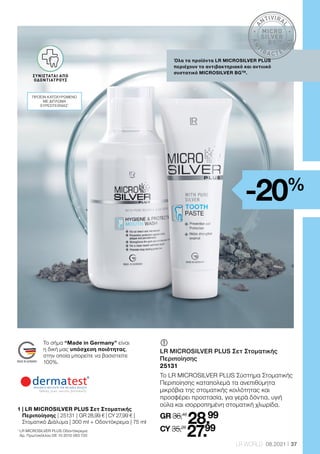 A
NTIVIRA
L
A
N
T
IBA CTER
I
A
L
MICRO
SILVER
BGTM
37
LR WORLD 08.2021
Όλα τα προϊόντα LR MICROSILVER PLUS
περιέχουν το αντιβακτηριακό και αντιιικό
συστατικό MICROSILVER BGTM
.
	
	
LR MICROSILVER PLUS Σετ Στοματικής
Περιποίησης
25131
Το LR MICROSILVER PLUS Σύστημα Στοματικής
Περιποίησης καταπολεμά τα ανεπιθύμητα
μικρόβια της στοματικής κοιλότητας και
προσφέρει προστασία, για γερά δόντια, υγιή
ούλα και ισορροπημένη στοματική χλωρίδα.
GR 36,48
28.99
CY 35,28
27.99
1

LR MICROSILVER PLUS Οδοντόκρεμα:
Αρ. Πρωτοκόλλου DE 10 2010 063 720
-20%
Το σήμα “Made in Germany” είναι
η δική μας υπόσχεση ποιότητας,
στην οποία μπορείτε να βασιστείτε
100%.
VON ÄRZTEN
EMPFOHLEN
ΣΥΝΙΣΤΑΤΑΙ ΑΠΟ
ΟΔΟΝΤΙΑΤΡΟΥΣ
ΠΡΟΪΟΝ ΚΑΤΟΧΥΡΩΜΕΝΟ
ΜΕ ΔΙΠΛΩΜΑ
ΕΥΡΕΣΙΤΕΧΝΙΑΣ1
1 
| LR MICROSILVER PLUS Σετ Στοματικής
Περιποίησης | 25131 | GR 28,99 € | CY 27,99 € |
Στοματικό Διάλυμα | 300 ml + Οδοντόκρεμα | 75 ml
 