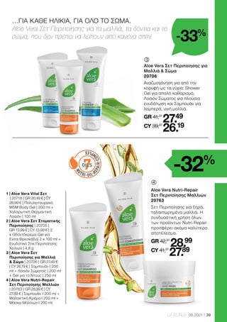 7
OILS
39
LR WORLD 08.2021
…ΓΙΑ ΚΑΘΕ ΗΛΙΚΙΑ, ΓΙΑ ΟΛΟ ΤΟ ΣΩΜΑ.
Aloe Vera Σετ Περιποίησης για τα μαλλιά, τα δόντια και το
σώμα, που δεν πρέπει να λείπουν από κανένα σπίτι!

Aloe Vera Nutri-Repair
Σετ Περιποίησης Μαλλιών
20763
Σετ Περιποίησης για ξηρά,
ταλαιπωρημένα μαλλιά. Η
συνδυαστική χρήση όλων
των προϊόντων Nutri-Repair
προσφέρει ακόμα καλύτερο
αποτέλεσμα.
GR 42,97
28.99
CY 41,37
27.89
	
Aloe Vera Σετ Περιποίησης για
Μαλλιά  Σώμα
20706
Αναζωογόνηση για από την
κορυφή ως τα νύχια: Shower
Gel για απαλό καθαρισμό,
Λοσιόν Σώματος για πλούσια
ενυδάτωση και Σαμπουάν για
λαμπερά, υγιή μαλλιά.
GR 41,37
27.49
CY 39,87
26.19
1 
| Aloe Vera Vital Σετ
	
| 20718 | GR 30,49 € | CY
28,99 € | Πολυλειτουργικό
MSM Body Gel | 200 ml +
Χαλαρωτική Θερμαντική
Λοσιόν | 100 ml
2 
| Aloe Vera Σετ Στοματικής
Περιποίησης | 20705 |
GR 13,99 € | CY 13,99 € | 2
x Οδοντόκρεμα-Gel για
Extra Φρεσκάδα| 2 x 100 ml +
Ενυδατικό Στικ Περιποίησης
Χειλιών | 4,8 g
3 
| Aloe Vera Σετ
Περιποίησης για Μαλλιά
 Σώμα | 20706 | GR 27,49 €
| CY 26,19 € | Σαμπουάν | 200
ml + Λοσιόν Σώματος | 200 ml
+ Gel για το Ντους | 250 ml
4 
| Aloe Vera Nutri-Repair
Σετ Περιποίησης Μαλλιών 	
| 20763 | GR 28,99 € | CY
27,89 € | Σαμπουάν I 200 ml +
Μαλακτική Κρέμα I 200 ml +
Μάσκα Μαλλιών I 200 ml
-33%
-32%
 