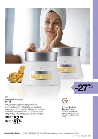 7
LR WORLD 08.2021
1 | Nanogold  Silk Σετ | 28188 | GR 52,49 € | CY 51,69 € | Κρέμα Ημέρας 50 ml + Κρέμα Νυκτός 50 ml
-27%
	
Nanogold  Silk Σετ
28188
Η Κρέμα Ημέρας και η Κρέμα Νυκτός
υποστηρίζουν την επιδερμίδα και παρέχουν
προστασία από τις ακτίνες UV και την πρόωρη
γήρανση, ενώ μπορούν να συμβάλλουν στον
σχηματισμό του κολλαγόνου της επιδερμίδας.
GR 72,48
52.49
CY 70,28
51.69
Το σήμα “Made in
Germany” είναι η
δική μας υπόσχεση
ποιότητας, στην οποία
μπορείτε να βασιστείτε
100%.
 