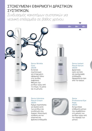20+ 30+ 40+
ΣΤΟΧΕΥΜΕΝΗ ΕΦΑΡΜΟΓΗ ΔΡΑΣΤΙΚΩΝ
ΣΥΣΤΑΤΙΚΩΝ.
Συνδυασμός καινοτόμων συστατικών για
νεανική επιδερμίδα σε βάθος χρόνου.
Serox Wrinkle
Care
28236
Εντατικό
συμπύκνωμα
για στοχευμένη
εφαρμογή πάνω
στις ρυτίδες
έκφρασης.
Μείωση των
ρυτίδων γύρω από
το στόμα, τα μάτια
και το μέτωπο.
Serox Intensive
Result Cream
28244
Κρέμα περιποίησης
για δράση κατά
των ρυτίδων και
ενυδάτωση που
διαρκεί. Καινοτόμος
σύνθεση για πιο
ελαστική και
φρέσκια επιδερμίδα
Serox Instant
Result Serum
28230
Δραστικός
ορός για λεία
και ομοιόμορφη
επιδερμίδα.
Εφαρμόζεται πριν
από την κρέμα.
Serox
Professional Eye
Pads
28235
Αντιρυτιδικά
επιθέματα ματιών
που συμβάλλουν
στη μείωση των
ρυτίδων γύρω από
την περιοχή των
ματιών.
 