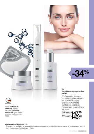 9
LR WORLD 08.2021
	
Serox Ολοκληρωμένο Σετ
28245
Εξειδικευμένα προϊόντα
περιποίησης για επιδερμίδα
πιο νεανική σε βάθος
χρόνου, με λιγότερες
ρυτίδες έκφρασης και
περισσότερη ελαστικότητα
και όγκο.
GR 225,66
147.99
CY 220,36
143.49
-34%
1 
| Serox Ολοκληρωμένο Σετ
| 28245 | GR 147,99 € | CY 143,49 € | Instant Result Cream 50 ml + Instant Result Serum 30 ml + Wrinkle Care 15
ml + Professional Eye Pads 4 x 2 Pads
Το σήμα “Made in
Germany” είναι η
δική μας υπόσχεση
ποιότητας, στην οποία
μπορείτε να βασιστείτε
100%.
 