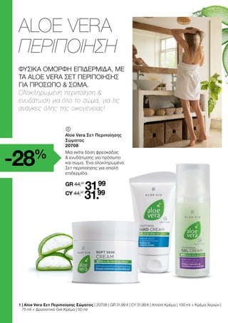 	
Aloe Vera Σετ Περιποίησης
Σώματος
20708
Μια extra δόση φρεσκάδας
 ενυδάτωσης για πρόσωπο
και σώμα. Ένα ολοκληρωμένο
Σετ περιποίησης για απαλή
επιδερμίδα.
GR 44,97
31.99
CY 44,97
31.99
1 
| Aloe Vera Σετ Περιποίησης Σώματος | 20708 | GR 31,99 € | CY 31,99 € | Απαλή Κρέμα | 100 ml + Κρέμα Χεριών |
75 ml + Δροσιστικό Gel-Κρέμα | 50 ml
ALOE VERA
ΠΕΡΙΠΟΙΗΣΗ
-28%
ΦΥΣΙΚΑ ΟΜΟΡΦΗ ΕΠΙΔΕΡΜΙΔΑ, ΜΕ
ΤΑ ALOE VERA ΣΕΤ ΠΕΡΙΠΟΙΗΣΗΣ
ΓΙΑ ΠΡΟΣΩΠΟ  ΣΩΜΑ.
Ολοκληρωμένη περιποίηση 
ενυδάτωση για όλο το σώμα, για τις
ανάγκες όλης της οικογένειας!
 