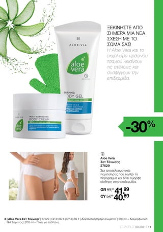 11
LR WORLD 09.2021
	
	
Aloe Vera
Σετ Τόνωσης
27529
Σετ αποτελεσματικής
περιποίησης που τονίζει το
περίγραμμα και δίνει όμορφη
αίσθηση στην επιδερμίδα.
GR 59,98
41.99
CY 57,98
40.69
2 
| Aloe Vera Σετ Τόνωσης | 27529 | GR 41,99 € | CY 40,69 € | Διορθωτική Κρέμα Σώματος | 200 ml + Διαμορφωτικό
Gel Σώματος | 200 ml + Γάντι για το Ντους
-30%
ΞΕΚΙΝΗΣΤΕ ΑΠΟ
ΣΗΜΕΡΑ ΜΙΑ ΝΕΑ
ΣΧΕΣΗ ΜΕ ΤΟ
ΣΩΜΑ ΣΑΣ!
H Aloe Vera και το
εκχύλισμα πράσινου
τσαγιού λειαίνουν
τις ατέλειες και
συσφίγγουν την
επιδερμίδα.
 