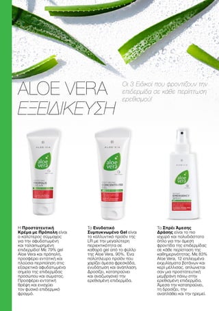 Η Προστατευτική
Κρέμα με Πρόπολη είναι
ο καλύτερος σύμμαχος
για την αφυδατωμένη
και ταλαιπωρημένη
επιδερμίδα! Με 79% gel
Aloe Vera και πρόπολη,
προσφέρει εντατική και
πλούσια περιποίηση στις
εξαιρετικά αφυδατωμένα
σημεία της επιδερμίδας
προσώπου και σώματος.
Προσφέρει εντατική
θρέψη και ενισχύει
τον φυσικό επιδερμικό
φραγμό.
Το Ενυδατικό
Συμπυκνωμένο Gel είναι
το καλλυντικό προϊόν της
LR με την μεγαλύτερη
περιεκτικότητα σε
καθαρό gel από το φύλλο
της Aloe Vera, 90%. Ένα
πολύπλευρο προϊόν που
χαρίζει άμεσα φρεσκάδα,
ενυδάτωση και ανάπλαση.
Δροσίζει, καταπραΰνει
και αναζωογονεί την
ερεθισμένη επιδερμίδα.
Το Σπρέι Άμεσης
Δράσης είναι το πιο
ισχυρό και πολυδιάστατο
όπλο για την άμεση
φροντίδα της επιδερμίδας
σε κάθε περίσταση της
καθημερινότητας. Με 83%
Aloe Vera, 12 επιλεγμένα
εκχυλίσματα βοτάνων και
κερί μέλλισας, απλώνεται
σαν μια προστατευτική
μεμβράνη πάνω στην
ερεθισμένη επιδερμίδα.
Άμεσα την καταπραΰνει,
τη δροσίζει, την
αναπλάθει και την ηρεμεί.
Οι 3 Ειδικοί που φροντίζουν την
επιδερμίδα σε κάθε περίπτωση
ερεθισμού!
ALOE VERA
ΕΞΕΙΔΙΚΕΥΣΗ
 