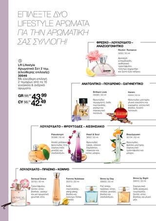 ΕΠΙΛΕΞΤΕ ΔΥΟ
LIFESTYLE ΑΡΩΜΑΤΑ
ΓΙΑ ΤΗΝ ΑΡΩΜΑΤΙΚΗ
ΣΑΣ ΣΥΛΛΟΓΗ!
	
	
LR Lifestyle
Αρωματικό Σετ 2 τεμ.
(ελεύθερης επιλογής)
30046
Με ελεύθερη επιλογή
2 τεμαχίων από τα 16
γυναικεία  ανδρικά
αρώματα.
GR 58,98
43.99
CY 56,78
42.49
Harem
30404 | 50 ml
Φρουτώδες μανταρίνι,
γλυκιά σοκολάτα και
καραμέλα, γοητευτική
βανίλια, δυνατό
πατσουλί.
Brilliant Look
30095 | 50 ml
Φρουτώδες
περγαμόντο, άνθη
πορτοκαλιάς,
γιασεμί και
σαγηνευτικό
πατσουλί.
Rockin´ Romance
3250 | 50 ml
Δροσερά
εσπεριδοειδή,
αισθησιακό
τριαντάφυλλο,
πολύτιμο κεχριμπάρι
και ζεστό ξύλο κέδρου.
Άνθη
πορτοκαλιάς,
ylang-ylang,
βανίλια και
πολύτιμο Tonka
Absolut.
Femme Noblesse
30372 | 50 ml
Ροζ πιπέρι,
πράσινες νότες,
απαλός μενεξές,
βανίλια και
σανδαλόξυλο.
Shine by Day
30600 | 50 ml
Σαγηνευτικά
άνθη γιασεμιού,
τουμπερόζα,
ζεστές νότες
βανίλιας και γλυκό
μέλι.
Shine by Night
30610 | 50 ml
Pseudonym
30386 | 50 ml
Απαλό ροδάκινο,
φρουτώδες λίτσι,
σαγηνευτικός
μενεξές και
σανδαλόξυλο.
Heart  Soul
3650 | 50 ml
Φρουτώδες
cassis, κόκκινο
δαμάσκηνο,
σαγκουίνι και
νότες μόσχου.
Beautyqueen
30134 | 50 ml
Φρουτώδες,
φρέσκο μανταρίνι,
σαγηνευτικό
τριαντάφυλλο και
μόσχος.
ΦΡΕΣΚΟ – ΛΟΥΛΟΥΔΑΤΟ –
ΑΝΑΖΩΟΓΟΝΗΤΙΚΟ
ΑΝΑΤΟΛΙΤΙΚΟ – ΠΟΥΔΡΕΝΙΟ – ΣΑΓΗΝΕΥΤΙΚΟ
ΛΟΥΛΟΥΔΑΤΟ – ΦΡΟΥΤΩΔΕΣ – ΑΙΣΘΗΣΙΑΚΟ
ΛΟΥΛΟΥΔΑΤΟ – ΠΡΑΣΙΝΟ – ΚΟΜΨΟ
Τριαντάφυλλο,
ζεστές νότες
βανίλιας, γιασεμί
και μια αρωματική
gourmet νότα.
Sensual Grace
30150 | 50 ml
 