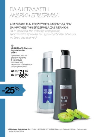 1 
| Platinum Digital Care Σετ | 71064 | GR 71,49 € | CY 68,99 € | Blue Light Defender | 30 ml + Platinum Anti-
Aging Κρέμα | 50 ml
-25%
ΓΙΑ ΑΨΕΓΑΔΙΑΣΤΗ
ΑΝΔΡΙΚΗ ΕΠΙΔΕΡΜΙΔΑ
	
	
LR ZEITGARD Platinum
Digital Care Σετ
71064
Προστασία από την
ψηφιακή γήρανση
 καινοτόμος
αντιγηραντική
περιποίηση ειδικά για την
ανδρική επιδερμίδα
GR 95,98
71.49
CY 92,68
68.99
ΑΝΑΖΗΤΑΤΕ ΤΗΝ ΕΞΕΙΔΕΥΜΕΝΗ ΦΡΟΝΤΙΔΑ ΠΟΥ
ΘΑ ΚΡΑΤΗΣΕΙ ΤΗΝ ΕΠΙΔΕΡΜΙΔΑ ΣΑΣ ΝΕΑΝΙΚΗ;
Για τη φροντίδα της ανδρικής επιδερμίδας
εμπιστευτείτε προϊόντα που έχουν σχεδιαστεί ειδικά για
τις δικές σας ανάγκες!
 