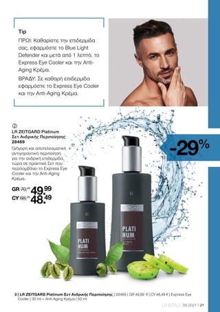21
LR WORLD 09.2021
2 
| LR ZEITGARD Platinum Σετ Ανδρικής Περιποίησης | 28469 | GR 49,99 € | CY 48,49 € | Express Eye
Cooler | 30 ml + Anti-Aging Κρέμα | 50 ml
-29%
	
	
LR ZEITGARD Platinum
Σετ Ανδρικής Περιποίησης
28469
Γρήγορη και αποτελεσματική
αντιγηραντική περιποίηση
για την ανδρική επιδερμίδα,
τώρα σε πρακτικό Σετ που
περιλαμβάνει το Express Eye
Cooler και την Anti-Aging
Κρέμα.
GR 70,48
49.99
CY 68,28
48.49
Tip
ΠΡΩΙ: Καθαρίστε την επιδερμίδα
σας, εφαρμόστε το Blue Light
Defender και μετά από 1 λεπτό, το
Express Eye Cooler και την Anti-
Aging Kρέμα.
ΒΡΑΔΥ: Σε καθαρή επιδερμίδα
εφαρμόστε το Express Eye Cooler
και την Anti-Aging Kρέμα.
 