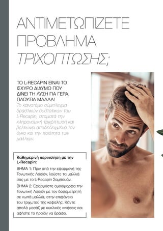 Καθημερινή περιποίηση με την
L-Recapin:
ΒΉΜΑ 1: Πριν από την εφαρμογή της
Τονωτικής Λοσιόν, λούστε τα μαλλιά
σας με το L-Recapin Σαμπουάν.
ΒΉΜΑ 2: Εφαρμόστε ομοιόμορφα την
Τονωτική Λοσιόν με τον δοσομετρητή
σε νωπά μαλλιά, στην επιφάνεια
του τριχωτού της κεφαλής. Κάντε
απαλό μασάζ με κυκλικές κινήσεις και
αφήστε το προϊόν να δράσει.
ΑΝΤΙΜΕΤΩΠΙΖΕΤΕ
ΠΡΟΒΛΗΜΑ
ΤΡΙΧΟΠΤΩΣΗΣ;
ΤΟ L-RECAPIN EINAI TO
ΙΣΧΥΡΟ ΔΙΔΥΜΟ ΠΟΥ
ΔΙΝΕΙ ΤΗ ΛΥΣΗ ΓΙΑ ΓΕΡΑ,
ΠΛΟΥΣΙΑ ΜΑΛΛΑ!
Το καινοτόμο σύμπλεγμα
δραστικών συστατικών του
L-Recapin, σταματά την
κληρονομική τριχόπτωση και
βελτιώνει αποδεδειγμένα τον
όγκο και την ποιότητα των
μαλλιών.
 