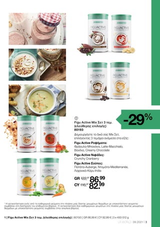 3
LR WORLD 09.2021
	
Figu Active Mix Σετ 3 τεμ.
(ελεύθερης επιλογής)
80193
Δημιουργήστε το δικό σας Mix Σετ,
επιλέγοντας 3 τεμάχια ανάμεσα στα εξής:
Figu Active Ροφήματα:
Φράουλα-Μπανάνα, Latte-Macchiato,
Βανίλια, Creamy Chocolate
Figu Active Νιφάδες:
Crunchy Cranberry
Figu Active Σούπες:
Πατάτα-Auberge, Ντομάτα-Mediterranée,
Λαχανικά-Κάρυ India
GR 122,97
86.99
CY 116,97
82.99
1
Η αντικατάσταση ενός από τα καθημερινά γεύματα στο πλαίσιο μιας δίαιτας μειωμένων θερμίδων με υποκατάστατο γεύματος
συμβάλλει στη διατήρηση του επιθυμητού βάρους. Η αντικατάσταση δύο καθημερινών γευμάτων στο πλαίσιο μιας δίαιτας μειωμένων
θερμίδων με υποκατάστατο γεύματος συμβάλλει στην απώλεια βάρους
-29%
1 
| Figu Active Mix Σετ 3 τεμ. (ελεύθερης επιλογής) | 80193 | GR 86,99 € | CY 82,99 € | 3 x 450-512 g
 