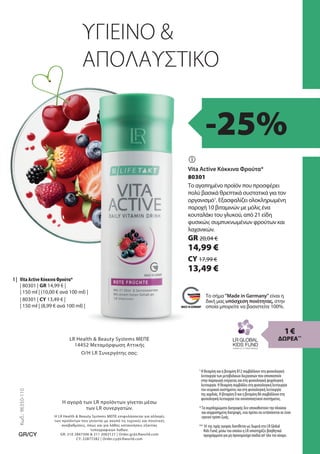 GR 20,04 €
14,99 €
| 80301 | GR 14,99 € |
| 150 ml | (10,00 € ανά 100 ml) |
80301
Ο/Η LR Συνεργάτης σας:
Η αγορά των LR προϊόντων γίνεται μέσω
των LR συνεργατών.
Κωδ.:
96350-110
GR/CY
Η LR Health  Beauty Systems ΜΕΠΕ επιφυλάσσεται για αλλαγές
των προϊόντων που γίνονται με σκοπό τις τεχνικές και ποιοτικές
αναβαθμίσεις, όπως και για λάθος κατανοήσεις εξαιτίας
τυπογραφικών λαθών.
GR: 210 2847306  211 2002121 | Order.gr@LRworld.com
CY: 22877282 | Order.cy@LRworld.com
LR Health  Beauty Systems ΜΕΠΕ
14452 Μεταμόρφωση Αττικής
| 80301 | CY 13,49 € |
| 150 ml | (8,99 € ανά 100 ml) |
CY 17,99 €
13,49 €

1 |
ΥΓΙΕΙΝΟ 
ΑΠΟΛΑΥΣΤΙΚΟ
1
Η θειαμίνη και η βιταμίνη B12 συμβάλλουν στη φυσιολογική
λειτουργία των μεταβολικών διεργασιών που αποσκοπούν
στην παραγωγή ενέργειας και στη φυσιολογική ψυχολογική
λειτουργία. Η θειαμίνη συμβάλλει στη φυσιολογική λειτουργία
του νευρικού συστήματος και στη φυσιολογική λειτουργία
της καρδιάς. Η βιταμίνη D και η βιταμίνη B6 συμβάλλουν στη
φυσιολογική λειτουργία του ανοσοποιητικού συστήματος.
*Τα συμπληρώματα διατροφής δεν υποκαθιστούν την πλούσια
και ισορροπημένη διατροφή, ενώ πρέπει να εντάσσονται σε έναν
υγιεινό τρόπο ζωής.
** 1€ της τιμής αγοράς διατίθεται ως δωρεά στο LR Global
Kids Fund, μέσω του οποίου η LR υποστηρίζει βοηθητικά
προγράμματα για μη προνομιούχα παιδιά απ’όλο τον κόσμο.
-25%
Το σήμα Made in Germany είναι η
δική μας υπόσχεση ποιότητας, στην
οποία μπορείτε να βασιστείτε 100%.
Vita Active Κόκκινα Φρούτα*
Το αγαπημένο προϊόν που προσφέρει
πολύ βασικά θρεπτικά συστατικά για τον
οργανισμό1
. Εξασφαλίζει ολοκληρωμένη
παροχή 10 βιταμινών με μόλις ένα
κουταλάκι του γλυκού, από 21 είδη
φυσικών, συμπυκνωμένων φρούτων και
λαχανικών. 
Vita Active Κόκκινα Φρούτα*
1 €
ΔΩΡΕΑ**
 