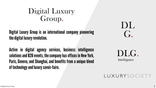 © DDiiggiittaall LLuuxxuurryy GGrroouupp 
22 
Digital Luxury Group is an international company pioneering 
the digital luxury revolution. 
Active in digital agency services, business intelligence 
solutions and B2B events, the company has offices in New York, 
Paris, Geneva, and Shanghai, and benefits from a unique blend 
of technology and luxury savoir-faire. 
2 
 
