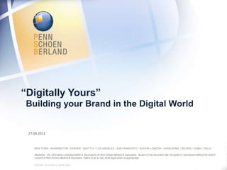 “Digitally Yours”
 Building your Brand in the Digital World


 27.09.2011


    NEW YORK • WASHINGTON • DENVER • SEATTLE • LOS ANGELES • SAN FRANCISCO • AUSTIN• LONDON • HONG KONG • BEIJING • DUBAI • DELHI

    Disclaimer: The information contained within is the property of Penn Schoen Berland & Associates. No part of this document may be copied or reproduced without the written
    consent of Penn Schoen Berland & Associates. Failure to do so may invite legal action as appropriate.
                                                                                                                                                                          0
    ©PENN, SCHOEN & BERLAND
 