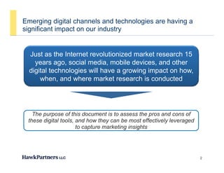 Emerging digital channels and technologies are having a
significant impact on our industryg p y
Just as the Internet revolutionized market research 15Just as the Internet revolutionized market research 15
years ago, social media, mobile devices, and other
digital technologies will have a growing impact on how,
when, and where market research is conducted
The purpose of this document is to assess the pros and cons of
th di it l t l d h th b t ff ti l l dthese digital tools, and how they can be most effectively leveraged
to capture marketing insights
2
 