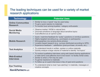 The leading techniques can be used for a variety of market
research applications
Technology Potential Uses
Online Communities  Similar to how a “panel” may be used today
 To get a quick reaction to materials
esea c app ca o s
Research
 To get a quick reaction to materials
 To monitor buzz among loyalists / category enthusiasts
Social Media
Monitoring
 Observe market / WOM in natural form
 Uncovers emotions or language about sensitive topics
 Cost effective as an opinion pulseg  Cost-effective as an opinion pulse
Mobile Research
 Quick / real-time feedback for “pulse” questions or omnibus questions
 Highly targeted recruiting (e.g., purchasers or participants)
 Ethnographies (via camera phone photos)
 Location based research (e g surveys distributed according to GPS) Location based research (e.g., surveys distributed according to GPS)
 Experience feedback / satisfaction (post-purchase, at events, etc.)
Text Analytics
 To understand trends in written, spoken or online materials
 Quickly analyze a large volume of material to identify “hot topics”
 T d t lit ti i t i i b b d h i li ti
Web-Enabled
Interviews
 To conduct qualitative interviews using web based sharing applications
or web-cams (cost effective due to low travel / no facility rental costs)
 Similar to when a TDI may be used
 To garner reactions to materials
 To follow up on quant interviews in lieu of open-end questions
8
p q p q
Eye Tracking
 To understand what is most “eye-catching” in materials, messages or
creative concepts
 