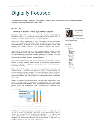 Digitally focused articles in support of changing and innovating global organizations through digital technologies,
processes changes and enhanced people skills.
Digitally Focused
Friday, March 3, 2017
The Value of "Earned"  in the Digital Media Engine
Earned; the 3rd gear in the digital media machine. It is the least understood though
offers the greatest value. Earned media has shown to provide the highest impact on
conversion rate of any digital media. It is the "seal of approval."
Earned media like the name implies is "free." You can't buy it directly. How do you
earn it? Provide a compelling description of the product or service. Meet or exceed
buyer  expectations.  Or  provide  an  exceptional  service  experience.  Each  of  these
strategies  will  resonate  differently  with  prospects,  customers  and  category
watchers.
What  kinds  of  actions  can  you  earn:  likes,  reposts,  retweets,  shares,  mentions,
ratings, comments, replies, link saves, endorsements, subscribers, followers, pick­
ups, recommendations, testimonials, reviews, and pick­ups. Effectively this is user
generated  content  (UGC),  which  carries  higher  credibility  within  a  network  or
community than company generated marketing material.
These  earned  actions  can  signal  to  others  a  positive  experience  with  a  company,
product  or  service,  therefore  helping  others  get  through  the  product  research
process more quickly. Putting your brand, product or service ahead of competitors
in moving to conversion.
In  the  context  of  the  purchase  cycle;  awareness,  consideration,  transaction  and
retention  (ACTR),  substantial  media  dollars  are  spent  to  create  awareness  and
provide  consideration  to  get  prospects  to  move  to  transaction.  Earned  media  can
move  a  prospect  right  to  transaction  because  others  have  done  the  work  of
becoming brand aware and putting the energy into evaluating features, benefits and
overall value.
Below is an interesting chart showing results from a McKinsey study on touch points
during the purchase cycle. The takeaway here is that company­driven marketing is
more relevant during the awareness phase and consumer­driven marketing is more
relevant  during  the  consideration  phase.  Consumer­driven  marketing  being
"earned."
In addition to moving a prospect more quickly to transaction, earned media results
can also be bundled to give insight. For example, looking at number and quality of
inbound links, retweets, number of twitter comments, Google +1's, Facebook likes,
shares  and  comments  and  the  extent  content  is  shared  or  endorsed,  can  give  an
indication  into  brand/product  influence.  You  can  also  bundle  to  get  insight  into
engagement, sediment and other brand measurements.
Scott Alexander 
1 circle 61
Scott Alexander is a
Creative Digital, Marketing
and Technology Leader.
View my complete profile
About Me
▼  2017 (3)
▼  March (3)
Digital
Architecture
to User
Experience
The Value of
"Earned"  in
the Digital
Media
Engine...
Digital
Delivery:
Closing the
Business­IT
Gap
Blog Archive
1   More    Next Blog» scottmartinalexander@gmail.com   New Post   Design   Sign Out
 