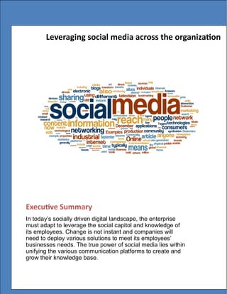 Executive Summary
In today’s socially driven digital landscape, the enterprise
must adapt to leverage the social capitol and knowledge of
its employees. Change is not instant and companies will
need to deploy various solutions to meet its employees’
businesses needs. The true power of social media lies within
unifying the various communication platforms to create and
grow their knowledge base.
Leveraging social media across the organization
 