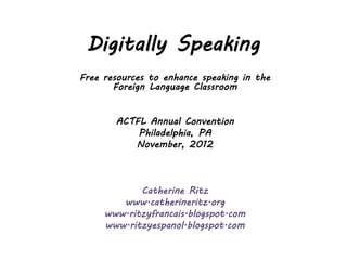 Digitally Speaking
Free resources to enhance speaking in the
       Foreign Language Classroom


       ACTFL Annual Convention
           Philadelphia, PA
          November, 2012



            Catherine Ritz
        www.catherineritz.org
     www.ritzyfrancais.blogspot.com
     www.ritzyespanol.blogspot.com
 