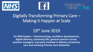 Digitally Transforming Primary Care –
Making it Happen at Scale
19th June 2019
For NHS leaders - Commissioning, workforce development,
digital delivery; practising GPs, general practice nurses,
practice managers; everyone involved in delivery of primary
care and evolving Primary Care Networks
 