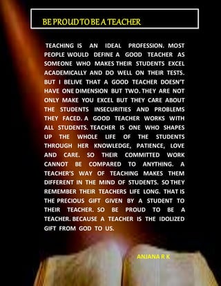TEACHING IS AN IDEAL PROFESSION. MOST
PEOPLE WOULD DEFINE A GOOD TEACHER AS
SOMEONE WHO MAKES THEIR STUDENTS EXCEL
ACADEMICALLY AND DO WELL ON THEIR TESTS.
BUT I BELIVE THAT A GOOD TEACHER DOESN’T
HAVE ONE DIMENSION BUT TWO. THEY ARE NOT
ONLY MAKE YOU EXCEL BUT THEY CARE ABOUT
THE STUDENTS INSECURITIES AND PROBLEMS
THEY FACED. A GOOD TEACHER WORKS WITH
ALL STUDENTS. TEACHER IS ONE WHO SHAPES
UP THE WHOLE LIFE OF THE STUDENTS
THROUGH HER KNOWLEDGE, PATIENCE, LOVE
AND CARE. SO THEIR COMMITTED WORK
CANNOT BE COMPARED TO ANYTHING. A
TEACHER’S WAY OF TEACHING MAKES THEM
DIFFERENT IN THE MIND OF STUDENTS. SO THEY
REMEMBER THEIR TEACHERS LIFE LONG. THAT IS
THE PRECIOUS GIFT GIVEN BY A STUDENT TO
THEIR TEACHER. SO BE PROUD TO BE A
TEACHER. BECAUSE A TEACHER IS THE IDOLIZED
GIFT FROM GOD TO US.
ANJANA R K
BEPROUDTOBEA TEACHER
 