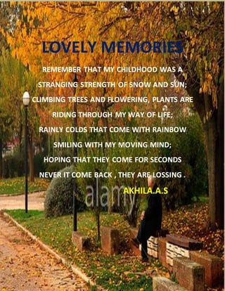 LOVELY MEMORIES
REMEMBER THAT MY CHILDHOOD WAS A
STRANGING STRENGTH OF SNOW AND SUN;
CLIMBING TREES AND FLOWERING, PLANTS ARE
RIDING THROUGH MY WAY OF LIFE;
RAINLY COLDS THAT COME WITH RAINBOW
SMILING WITH MY MOVING MIND;
HOPING THAT THEY COME FOR SECONDS
NEVER IT COME BACK , THEY ARE LOSSING .
AKHILA.A.S
 
