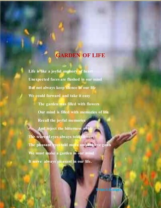 GARDEN OF LIFE
Life is like a joyful memory of heart
Unexpected faces are flashed in our mind
But not always keep silence in our life
We could forward and take it easy
The garden was filled with flowers
Our mind is filled with memories of life
Recall the joyful memories
And reject the bitterness of life
The tears of eyes always told silence
The pleasant eyes told move and achieve goals
We must make a garden in our mind
It serve always pleasant in our life.
Frini.S.Kumar
 