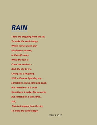 RAIN
Tears are dropping from the sky
To make the earth happy,
Which carries much and-
Muchmore sorrows,
In their life rainy.
While the rain is-
Come the earth as -
Dark the sky to cry.
Crying sky is laughing -
With a thunder lightning ray.
Sometimes rain is calm and quiet,
But sometimes it is cruel.
Sometimes it makes life on earth,
But sometimes it kills earth…
Still,
Rain is dropping from the sky,
To make the earth happy.
JERIN P JOSE
 