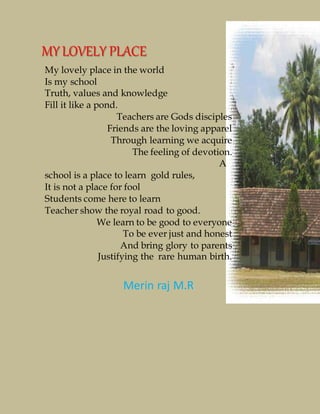 My lovely place in the world
Is my school
Truth, values and knowledge
Fill it like a pond.
Teachers are Gods disciples
Friends are the loving apparel
Through learning we acquire
The feeling of devotion.
A
school is a place to learn gold rules,
It is not a place for fool
Students come here to learn
Teacher show the royal road to good.
We learn to be good to everyone
To be ever just and honest
And bring glory to parents
Justifying the rare human birth.
MYLOVELY PLACE
Merin raj M.R
 