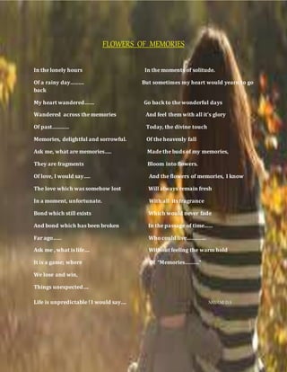 FLOWERS OF MEMORIES
In the lonely hours In the moments of solitude.
Of a rainy day………. But sometimes my heart would yearn to go
back
My heart wandered……. Go back to the wonderful days
Wandered across the memories And feel them with all it’s glory
Of past………… Today, the divine touch
Memories, delightful and sorrowful. Of the heavenly fall
Ask me, what are memories….. Made the buds of my memories,
They are fragments Bloom into flowers.
Of love, I would say….. And the flowers of memories, I know
The love which was somehow lost Will always remain fresh
In a moment, unfortunate. With all its fragrance
Bond which still exists Which would never fade
And bond which has been broken In the passage of time……
Far ago…… Who could live…………..
Ask me , what is life…. Without feeling the warm hold
It is a game; where Of “Memories……….”
We lose and win,
Things unexpected….
Life is unpredictable ! I would say…. NAVAMI D S
 