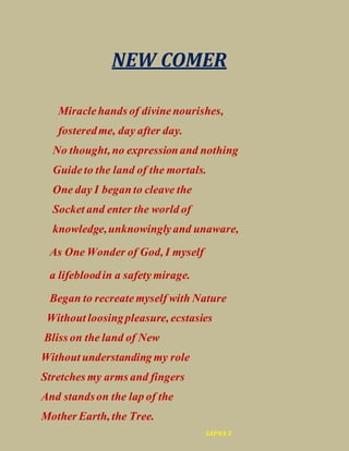 NEW COMER
Miraclehands of divinenourishes,
fosteredme, day after day.
No thought, no expressionand nothing
Guideto the land of the mortals.
One day I beganto cleave the
Socket and enter the world of
knowledge,unknowinglyand unaware,
As One Wonder of God, I myself
a lifebloodin a safetymirage.
Began to recreatemyself with Nature
Without loosingpleasure, ecstasies
Bliss on the land of New
Without understanding my role
Stretches my arms and fingers
And standson the lap of the
Mother Earth, the Tree.
SAPNA S
 