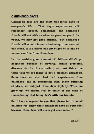 CHIDHOOD DAYS
Childhood days are the most wonderful days in
everyone’s life. That day’s experiences will
remember forever. Sometimes our childhood
friends will not with us when we pass our youth. In
youth, we may get good friends. But childhood
friends will remain in our mind every time, even at
our death. It is a marvelous gift of god of us and so
no one can free from these days.
In the world a good amount of children didn’t get
happiness because of poverty, family problems,
diseases etc. In this situation, we must think one
thing that we are lucky to get a pleasant childhood.
Sometimes we also had bad experiences from
childhood but in comparing with other suffering
children, we enjoyed these days joyfully. When we
grow up, we should feel to smile at the time of
remembering that funny day’s with our friends.
So, I have a request to you that please tell to small
children “to enjoy their childhood days at your best
because these days will never get once more. “
SIJI. V. S
 