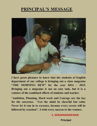 PRINCIPAL’S MESSAGE
I have great pleasure to know that the students of English
department of our college is bringing out a class magazine
“THE MORNING DEW” for the year 2014 – 2015.
Bringing out a magazine is not an easy task, but it is a
venture of the combined efforts of students and teacher.
‘Ambition, Planning, Hard work and Courage are the key
for the successes. “Let the mind be cheerful but calm.
Never let it run in to excesses, because every excess will be
followed by reaction”. I wish every success to the venture.
S. SHADANANANNAIR
Principal
 