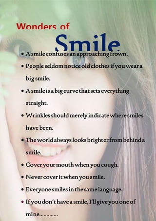  A smileconfusesanapproachingfrown.
 Peopleseldomnoticeoldclothesifyouweara
bigsmile.
 A smileisabigcurvethatsetseverything
straight.
 Wrinklesshouldmerelyindicatewheresmiles
havebeen.
 Theworldalwayslooksbrighterfrombehinda
smile.
 Coveryourmouthwhenyoucough.
 Nevercoveritwhenyousmile.
 Everyonesmilesinthesamelanguage.
 If youdon’thaveasmile,I’llgiveyouoneof
mine………….
Smile
Wonders of
 