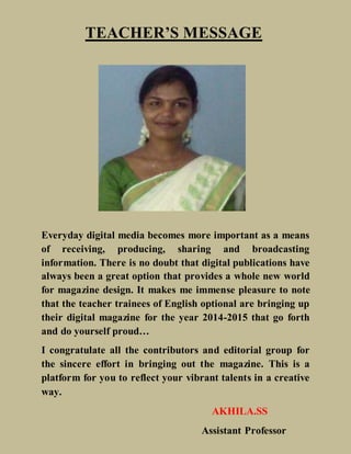TEACHER’S MESSAGE
Everyday digital media becomes more important as a means
of receiving, producing, sharing and broadcasting
information. There is no doubt that digital publications have
always been a great option that provides a whole new world
for magazine design. It makes me immense pleasure to note
that the teacher trainees of English optional are bringing up
their digital magazine for the year 2014-2015 that go forth
and do yourself proud…
I congratulate all the contributors and editorial group for
the sincere effort in bringing out the magazine. This is a
platform for you to reflect your vibrant talents in a creative
way.
AKHILA.SS
Assistant Professor
 