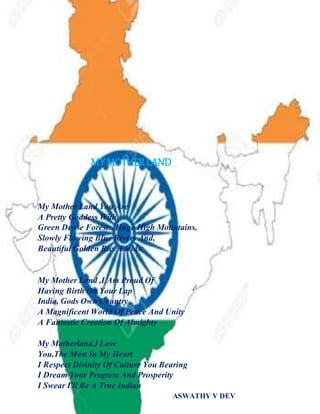 MY MOTHERLAND
My Mother Land You Are
A Pretty Goddess With
Green Dense Forests, Huge High Mountains,
Slowly Flowing Blue Rivers And,
Beautiful Golden Rice Fields.
My Mother Land ,I Am Proud Of
Having Birth On Your Lap
India, Gods Own Country
A Magnificent World Of Peace And Unity
A Fantastic Creation Of Almighty
My Motherland,I Love
You,The Most In My Heart
I Respect Divinity Of Culture You Bearing
I Dream Your Progress And Prosperity
I Swear I'll Be A True Indian
ASWATHY V DEV
 
