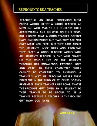 TEACHING IS AN IDEAL PROFESSION. MOST
PEOPLE WOULD DEFINE A GOOD TEACHER AS
SOMEONE WHO MAKES THEIR STUDENTS EXCEL
ACADEMICALLY AND DO WELL ON THEIR TESTS.
BUT I BELIVE THAT A GOOD TEACHER DOESN’T
HAVE ONE DIMENSION BUT TWO. THEY ARE NOT
ONLY MAKE YOU EXCEL BUT THEY CARE ABOUT
THE STUDENTS INSECURITIES AND PROBLEMS
THEY FACED. A GOOD TEACHER WORKS WITH
ALL STUDENTS. TEACHER IS ONE WHO SHAPES
UP THE WHOLE LIFE OF THE STUDENTS
THROUGH HER KNOWLEDGE, PATIENCE, LOVE
AND CARE. SO THEIR COMMITTED WORK
CANNOT BE COMPARED TO ANYTHING. A
TEACHER’S WAY OF TEACHING MAKES THEM
DIFFERENT IN THE MIND OF STUDENTS. SO THEY
REMEMBER THEIR TEACHERS LIFE LONG. THAT IS
THE PRECIOUS GIFT GIVEN BY A STUDENT TO
THEIR TEACHER. SO BE PROUD TO BE A
TEACHER. BECAUSE A TEACHER IS THE IDOLIZED
GIFT FROM GOD TO US.
ANJANA R K
BEPROUDTOBEA TEACHER
 