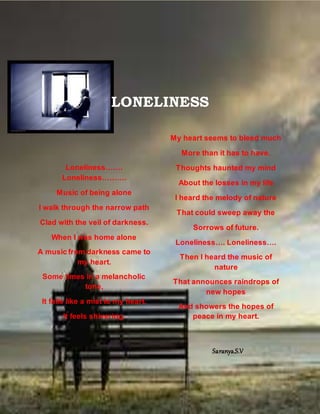 LONELINESS
Loneliness…….
Loneliness……….
Music of being alone
I walk through the narrow path
Clad with the veil of darkness.
When I was home alone
A music from darkness came to
my heart.
Some times in a melancholic
tone,
It falls like a mist to my heart.
It feels shivering.
My heart seems to bleed much
More than it has to have.
Thoughts haunted my mind
About the losses in my life
I heard the melody of nature
That could sweep away the
Sorrows of future.
Loneliness…. Loneliness….
Then I heard the music of
nature
That announces raindrops of
new hopes
And showers the hopes of
peace in my heart.
Saranya.S.V
 