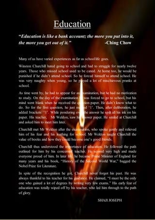Education
“Education is like a bank account; the more you put into it,
the more you get out of it.” -Ching Chow
Many of us have varied experiences as far as schoollife goes.
Winston Churchill hated going to school and had to struggle for nearly twelve
years. Those who missed school used to be caned. At home too, he would be
punished if he didn’t attend school. So he forced himself to attend school. He
was very naughty when young, so he played a lot of mischievous pranks at
school.
As time went by, he had to appear for an examination, but he had no motivation
to study. On the day of the examination he was forced to go to school, but his
mind went blank when he received the question paper. He didn’t know what to
do. So for the first question, he just marked ‘1’. Then, after deliberation, he
added brackets: ‘1’. While pondering over the answer he spilt all his ink on his
paper. His teacher, Mr Weldon, saw his answer paper. He smiled at Churchill
and asked him to meet him later.
Churchill met Mr Weldon after the examination, who spoke gently and relieved
him of his fear and his loathing for school. Mr Weldon taught Churchill the
value of books and how they could become one’s good friends.
Churchill thus understood the importance of education. He followed the path
outlined for him by his concerned teacher. He scored very high and made
everyone proud of him. In later life, he became Prime Minister of England for
many years and his book, “History of the Second World War,” bagged the
Nobel Prize for Literature.
In spite of the recognition he got, Churchill never forgot his past. He was
always thankful to his teacher for his guidance. He claimed, “I must be the only
one who gained a lot of degrees by writing very few exams.” His early fear of
education was totally wiped off by his teacher, who led him through to the path
of glory.
SHAJI JOSEPH
 