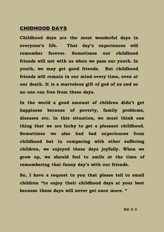 CHIDHOOD DAYS
Childhood days are the most wonderful days in
everyone’s life. That day’s experiences will
remember forever. Sometimes our childhood
friends will not with us when we pass our youth. In
youth, we may get good friends. But childhood
friends will remain in our mind every time, even at
our death. It is a marvelous gift of god of us and so
no one can free from these days.
In the world a good amount of children didn’t get
happiness because of poverty, family problems,
diseases etc. In this situation, we must think one
thing that we are lucky to get a pleasant childhood.
Sometimes we also had bad experiences from
childhood but in comparing with other suffering
children, we enjoyed these days joyfully. When we
grow up, we should feel to smile at the time of
remembering that funny day’s with our friends.
So, I have a request to you that please tell to small
children “to enjoy their childhood days at your best
because these days will never get once more. “
SIJI. V. S
 