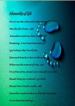 Absurdityoflife
Onceit waslikeakitewithbrokenstring,
Wasthislifeofmine…still,
Somewhereinsideme,thereisalittlelife
Remaining…Anewheartbeatcameup,
Igot toknowthatI’mstillalive…
Somesuchtenacityisthereinthismoment,
Wherewasthismomentofmine…now
It’sinfrontofme,shouldIdieorshouldIlivealittle…
ShouldIkissjoys,orshouldIcryalittle,
ShouldIdieorliveforawhile…still
Somewhereinsidemethereisalittleliferemaining…
A newheartbeatcameup…..
 