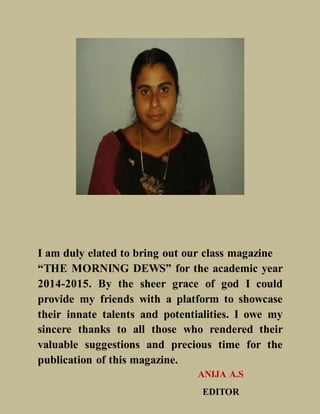 I am duly elated to bring out our class magazine
“THE MORNING DEWS” for the academic year
2014-2015. By the sheer grace of god I could
provide my friends with a platform to showcase
their innate talents and potentialities. I owe my
sincere thanks to all those who rendered their
valuable suggestions and precious time for the
publication of this magazine.
ANIJA A.S
EDITOR
 