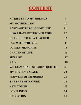 CONTENT
A TRIBUTE TO MY SIBLINGS 9
MY MOTHER LAND 10
A VOYAGE THROUGH MY LIFE 11
HOW I HAVE DESTROYED YOU? 12
BE PROUD TO BE A TEACHER 13
FUN WITH WRITERS 14
LOVELY MEMORIES 15
GARDEN OF LIFE 16
SUN RISE 17
RAIN 18
WILLIAM SHAKESPEARE’S QUOTES 19
MY LOVELY PALACE 20
FLOWERS OF MEMORIES 21
THE PART OF NATURE 22
NEW COMER 23
LONELINESS 24
EDUCATION 25
 
