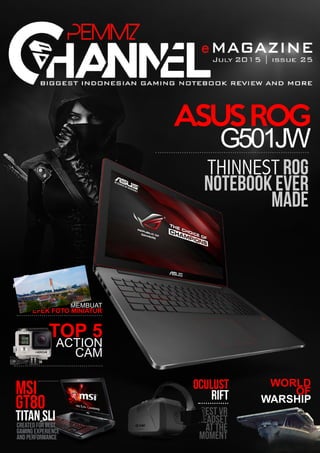 PemmzChannel e-Magz | 1
ASUSROG
G501JW
TOP 5
ACTION
CAM
MEMBUAT
EFEK FOTO MINIATUR
THINNEST ROG
NOTEBOOK EVER
MADE
MSI
GT80
TITAN SLICreated For Best
Gaming Experience
and Performance
OCULUST
RIFT
best vr
headset
at the
moment
WORLD
OF
WARSHIP
 